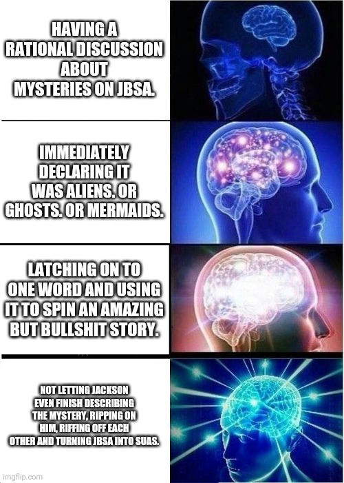 JBSA | HAVING A RATIONAL DISCUSSION ABOUT MYSTERIES ON JBSA. IMMEDIATELY DECLARING IT WAS ALIENS. OR GHOSTS. OR MERMAIDS. LATCHING ON TO ONE WORD AND USING IT TO SPIN AN AMAZING BUT BULLSHIT STORY. NOT LETTING JACKSON EVEN FINISH DESCRIBING THE MYSTERY, RIPPING ON HIM, RIFFING OFF EACH OTHER AND TURNING JBSA INTO SUAS. | image tagged in memes,expanding brain | made w/ Imgflip meme maker
