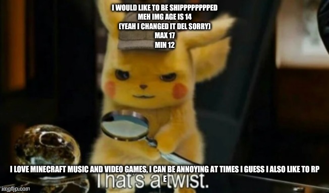 I WOULD LIKE TO BE SHIPPPPPPPPED
MEH IMG AGE IS 14
(YEAH I CHANGED IT DEL SORRY)
MAX 17
MIN 12; I LOVE MINECRAFT MUSIC AND VIDEO GAMES, I CAN BE ANNOYING AT TIMES I GUESS I ALSO LIKE TO RP
E | made w/ Imgflip meme maker