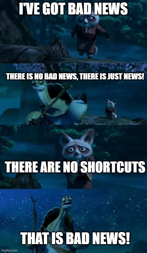 Shifu Bad News | I'VE GOT BAD NEWS THERE IS NO BAD NEWS, THERE IS JUST NEWS! THERE ARE NO SHORTCUTS THAT IS BAD NEWS! | image tagged in shifu bad news | made w/ Imgflip meme maker