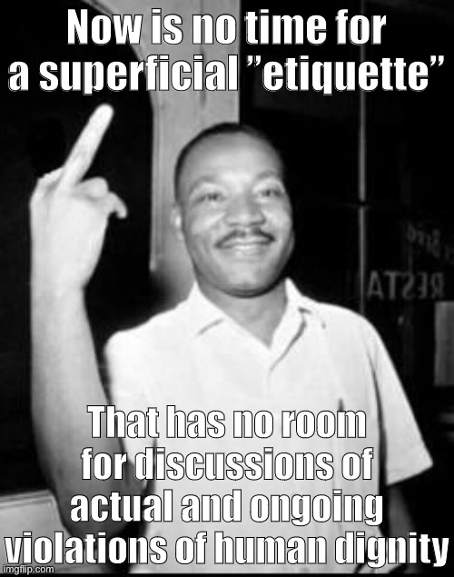 To my knowledge, MLK never said this. But if he were alive today: he might! | Now is no time for a superficial ”etiquette”; That has no room for discussions of actual and ongoing violations of human dignity | image tagged in mlk martin luther king jr mlk middle finger the bird,mlk jr,mlk,martin luther king jr,dignity,etiquette | made w/ Imgflip meme maker