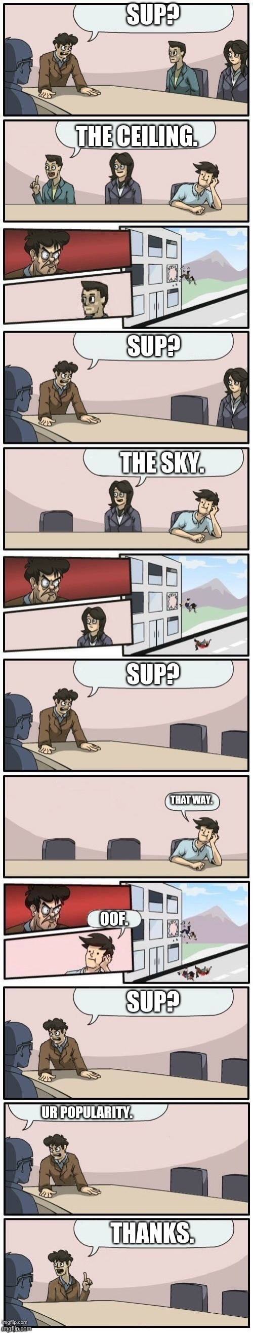 K | SUP? THE CEILING. SUP? THE SKY. SUP? THAT WAY. OOF. SUP? UR POPULARITY. THANKS. | image tagged in boardroom meeting extended 1 | made w/ Imgflip meme maker