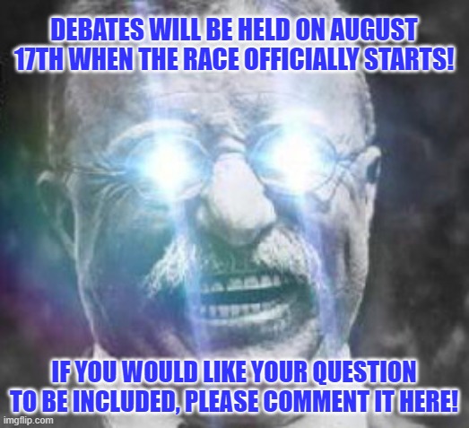 It'll be a drop in debate like last time. I'll compile a list so if you have any questions comment them here. | DEBATES WILL BE HELD ON AUGUST 17TH WHEN THE RACE OFFICIALLY STARTS! IF YOU WOULD LIKE YOUR QUESTION TO BE INCLUDED, PLEASE COMMENT IT HERE! | image tagged in teddy roosevelt glowing eyes | made w/ Imgflip meme maker