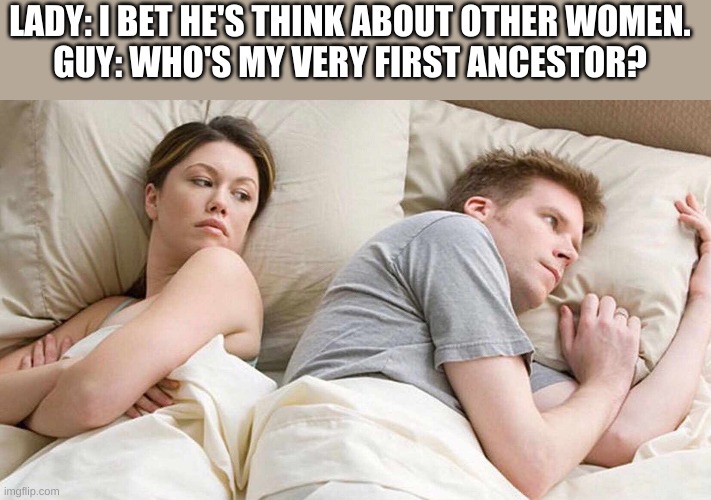 I Bet He's Thinking About Other Women | LADY: I BET HE'S THINK ABOUT OTHER WOMEN.
GUY: WHO'S MY VERY FIRST ANCESTOR? | image tagged in i bet he's thinking about other women | made w/ Imgflip meme maker