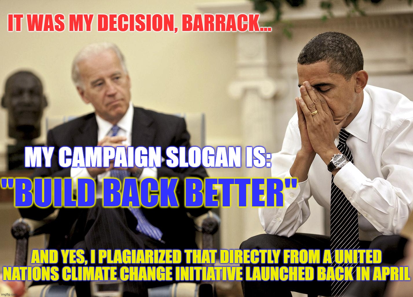 Does this guy even know how *NOT* to steal? | IT WAS MY DECISION, BARRACK... MY CAMPAIGN SLOGAN IS:; "BUILD BACK BETTER"; AND YES, I PLAGIARIZED THAT DIRECTLY FROM A UNITED NATIONS CLIMATE CHANGE INITIATIVE LAUNCHED BACK IN APRIL | image tagged in hiden biden,dementia joe,quid pro joe,plagiarism joe | made w/ Imgflip meme maker
