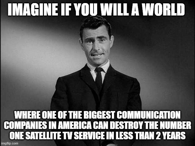 rod serling twilight zone | IMAGINE IF YOU WILL A WORLD; WHERE ONE OF THE BIGGEST COMMUNICATION COMPANIES IN AMERICA CAN DESTROY THE NUMBER ONE SATELLITE TV SERVICE IN LESS THAN 2 YEARS | image tagged in rod serling twilight zone | made w/ Imgflip meme maker