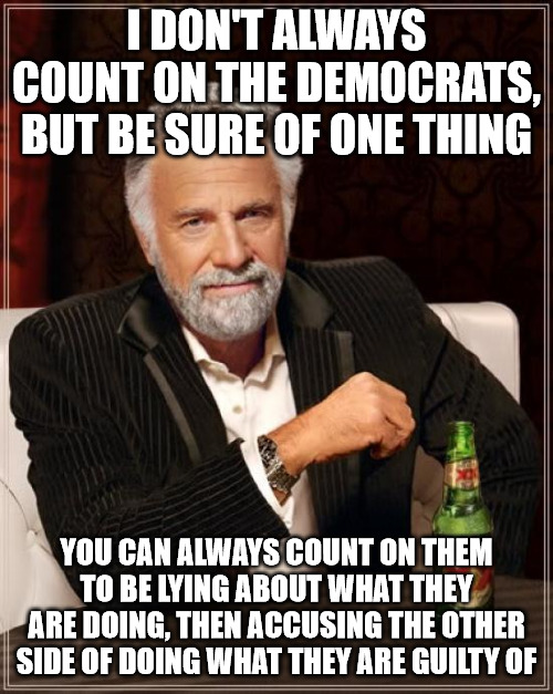 Democrats | I DON'T ALWAYS COUNT ON THE DEMOCRATS, BUT BE SURE OF ONE THING; YOU CAN ALWAYS COUNT ON THEM TO BE LYING ABOUT WHAT THEY ARE DOING, THEN ACCUSING THE OTHER SIDE OF DOING WHAT THEY ARE GUILTY OF | image tagged in memes,the most interesting man in the world | made w/ Imgflip meme maker