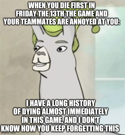 llamas with hats | WHEN YOU DIE FIRST IN FRIDAY THE 13TH THE GAME AND YOUR TEAMMATES ARE ANNOYED AT YOU:; I HAVE A LONG HISTORY OF DYING ALMOST IMMEDIATELY IN THIS GAME, AND I DON'T KNOW HOW YOU KEEP FORGETTING THIS | image tagged in llamas with hats,f13 | made w/ Imgflip meme maker
