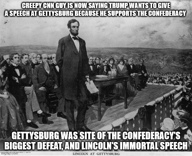 CNN fails to realize Gettysburg was site of one of Confederacy's biggest defeats | CREEPY CNN GUY IS NOW SAYING TRUMP WANTS TO GIVE A SPEECH AT GETTYSBURG BECAUSE HE SUPPORTS THE CONFEDERACY; GETTYSBURG WAS SITE OF THE CONFEDERACY'S BIGGEST DEFEAT, AND LINCOLN'S IMMORTAL SPEECH | image tagged in gettysburg address,trump,lincoln,cnn fake news | made w/ Imgflip meme maker