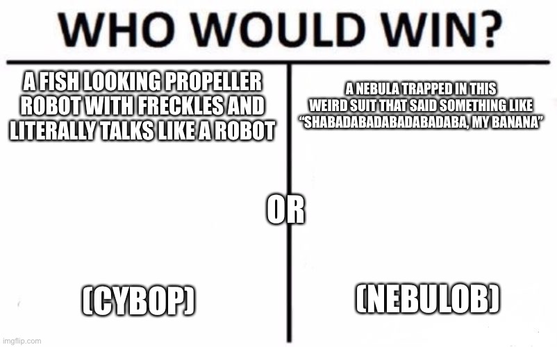 MSM | A FISH LOOKING PROPELLER ROBOT WITH FRECKLES AND LITERALLY TALKS LIKE A ROBOT; A NEBULA TRAPPED IN THIS WEIRD SUIT THAT SAID SOMETHING LIKE “SHABADABADABADABADABA, MY BANANA”; OR; (NEBULOB); (CYBOP) | image tagged in memes,who would win | made w/ Imgflip meme maker