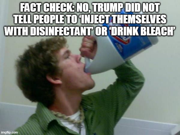 drink bleach | FACT CHECK: NO, TRUMP DID NOT TELL PEOPLE TO ‘INJECT THEMSELVES WITH DISINFECTANT’ OR ‘DRINK BLEACH’ | image tagged in drink bleach | made w/ Imgflip meme maker