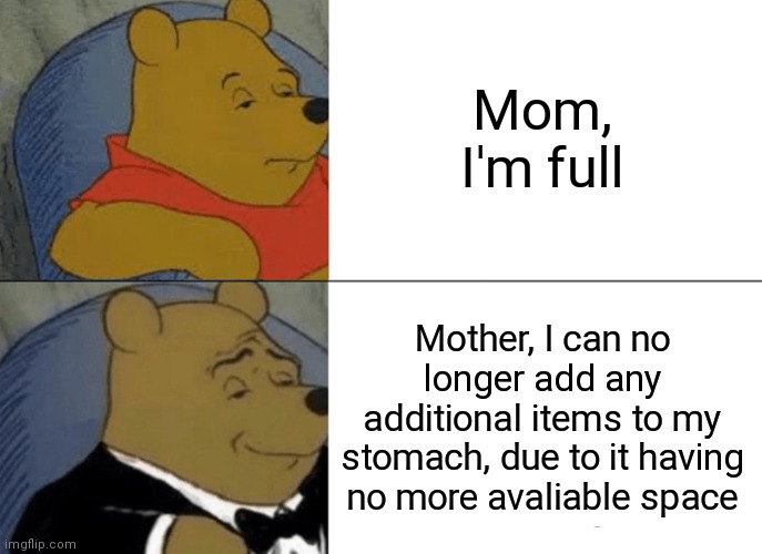 Insert Title Here | Mom, I'm full; Mother, I can no longer add any additional items to my stomach, due to it having no more avaliable space | image tagged in memes,tuxedo winnie the pooh,PewdiepieSubmissions | made w/ Imgflip meme maker