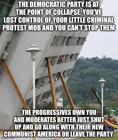 It’s almost gone | THE DEMOCRATIC PARTY IS AT THE POINT OF COLLAPSE. YOU’VE LOST CONTROL OF YOUR LITTLE CRIMINAL PROTEST MOB AND YOU CAN’T STOP THEM; THE PROGRESSIVES OWN YOU AND MODERATES BETTER JUST SHUT UP AND GO ALONG WITH THEIR NEW COMMUNIST AMERICA OR LEAVE THE PARTY | image tagged in building collapse,democrats,democratic party,collapse,communist socialist | made w/ Imgflip meme maker