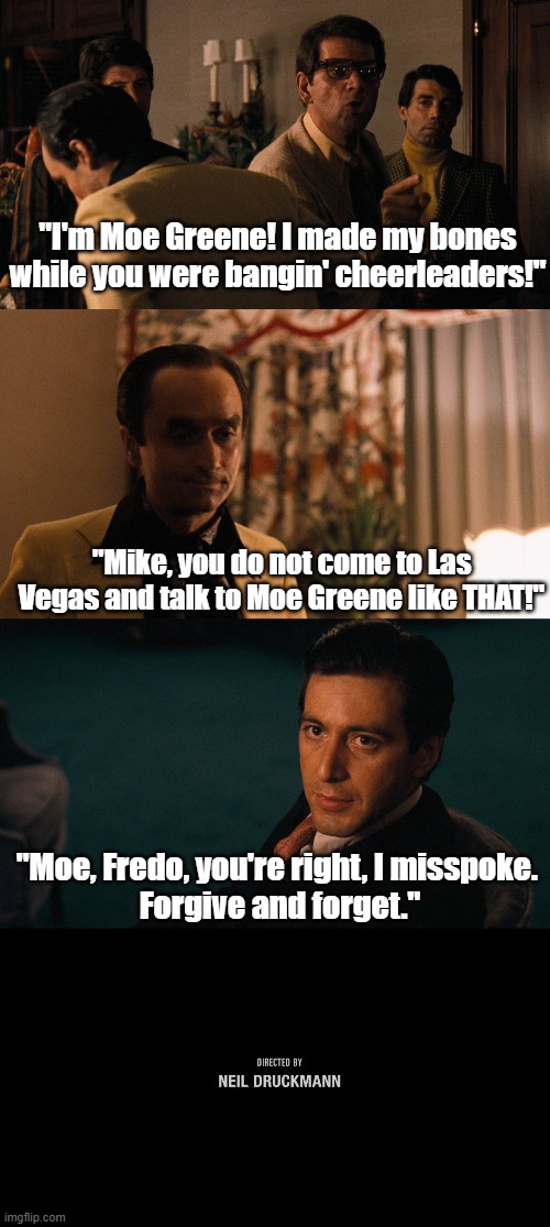Sorry, Moe | "I'm Moe Greene! I made my bones while you were bangin' cheerleaders!"; "Mike, you do not come to Las Vegas and talk to Moe Greene like THAT!"; "Moe, Fredo, you're right, I misspoke. 
Forgive and forget." | image tagged in neil druckmann,the last of us,the last of us 2,naughty dog,godfather,the godfather | made w/ Imgflip meme maker