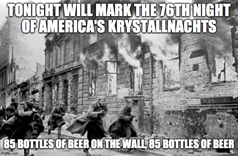 kristallnacht | TONIGHT WILL MARK THE 76TH NIGHT
OF AMERICA'S KRYSTALLNACHTS; 85 BOTTLES OF BEER ON THE WALL, 85 BOTTLES OF BEER | image tagged in kristallnacht | made w/ Imgflip meme maker
