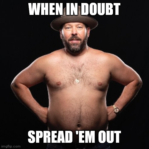 When in doubt, spread 'em out | WHEN IN DOUBT; SPREAD 'EM OUT | image tagged in bert kreischer | made w/ Imgflip meme maker
