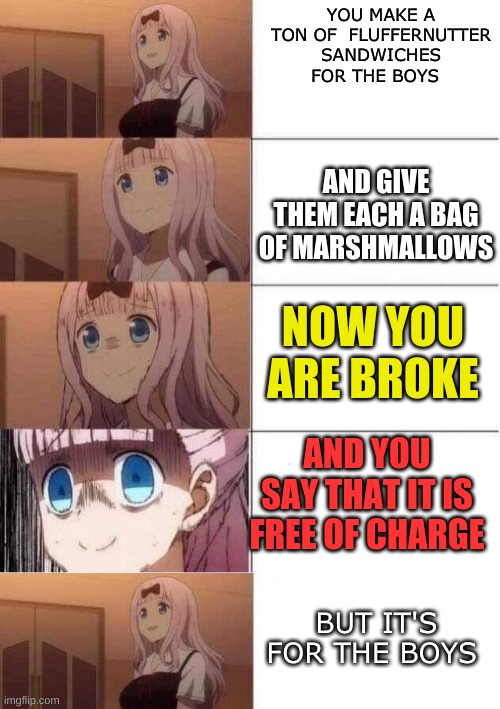 for the boys | YOU MAKE A TON OF  FLUFFERNUTTER SANDWICHES FOR THE BOYS; AND GIVE THEM EACH A BAG OF MARSHMALLOWS; NOW YOU ARE BROKE; AND YOU SAY THAT IT IS FREE OF CHARGE; BUT IT'S FOR THE BOYS | image tagged in chika template,rising panic | made w/ Imgflip meme maker