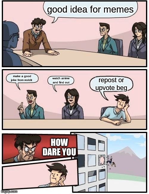 Boardroom Meeting Suggestion Meme | good idea for memes; make a good joke from reddit; watch anime and find out; repost or upvote beg; HOW DARE YOU | image tagged in memes,boardroom meeting suggestion | made w/ Imgflip meme maker