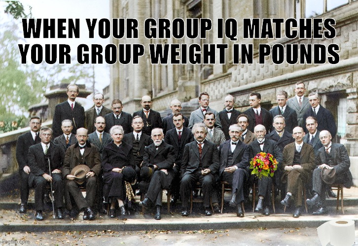 Said No Physicist Ever! | WHEN YOUR GROUP IQ MATCHES YOUR GROUP WEIGHT IN POUNDS | image tagged in said no physicist ever | made w/ Imgflip meme maker