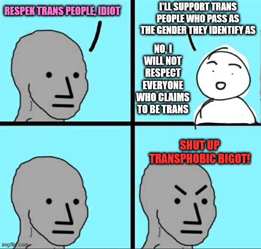 NPC Meme | I'LL SUPPORT TRANS PEOPLE WHO PASS AS THE GENDER THEY IDENTIFY AS; RESPEK TRANS PEOPLE, IDIOT; NO, I WILL NOT RESPECT EVERYONE WHO CLAIMS TO BE TRANS; SHUT UP TRANSPHOBIC BIGOT! | image tagged in npc meme,transgender,transphobic,bigot,memes | made w/ Imgflip meme maker
