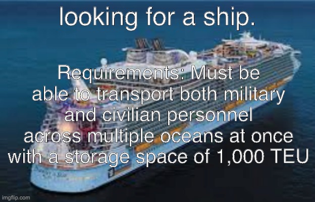 please i need this ship | Requirements: Must be able to transport both military and civilian personnel across multiple oceans at once with a storage space of 1,000 TEU; looking for a ship. | image tagged in ship,single | made w/ Imgflip meme maker