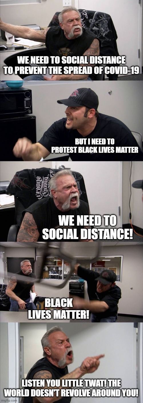 Bigger issues to deal with | WE NEED TO SOCIAL DISTANCE TO PREVENT THE SPREAD OF COVID-19; BUT I NEED TO PROTEST BLACK LIVES MATTER; WE NEED TO SOCIAL DISTANCE! BLACK LIVES MATTER! LISTEN YOU LITTLE TWAT! THE WORLD DOESN'T REVOLVE AROUND YOU! | image tagged in memes,american chopper argument,covid-19,blm,all lives matter | made w/ Imgflip meme maker