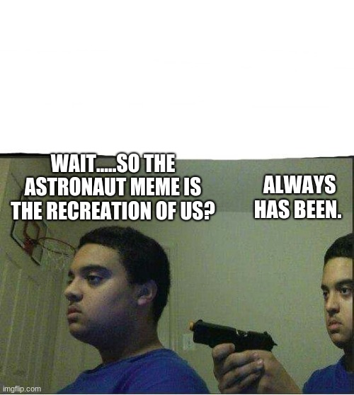 Gun pointed to himself  | WAIT.....SO THE ASTRONAUT MEME IS THE RECREATION OF US? ALWAYS HAS BEEN. | image tagged in gun pointed to himself | made w/ Imgflip meme maker