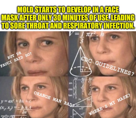 MOLD STARTS TO DEVELOP IN A FACE MASK AFTER ONLY 30 MINUTES OF USE, LEADING TO SORE THROAT AND RESPIRATORY INFECTION. BUT DR FAUCI SAID SO? CDC GUIDELINES? ORANGE MAN BAD? WHERE'S MY MASK? | image tagged in blank white template,confused woman | made w/ Imgflip meme maker