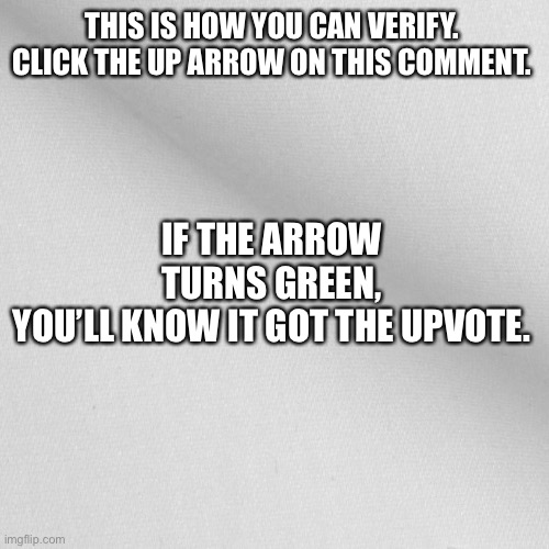 Blank | THIS IS HOW YOU CAN VERIFY.
CLICK THE UP ARROW ON THIS COMMENT. IF THE ARROW TURNS GREEN, YOU’LL KNOW IT GOT THE UPVOTE. | image tagged in blank | made w/ Imgflip meme maker