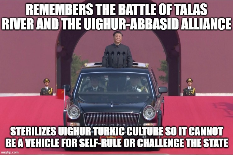 Remembers the Battle of Talas River and the Uighur-Abbasid alliance; Sterilizes Uighur Turkic culture | REMEMBERS THE BATTLE OF TALAS RIVER AND THE UIGHUR-ABBASID ALLIANCE; STERILIZES UIGHUR TURKIC CULTURE SO IT CANNOT BE A VEHICLE FOR SELF-RULE OR CHALLENGE THE STATE | image tagged in dear leader xi jinping | made w/ Imgflip meme maker