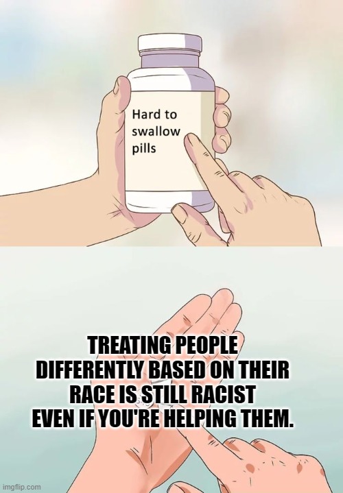 Hard To Swallow Pills Meme | TREATING PEOPLE DIFFERENTLY BASED ON THEIR RACE IS STILL RACIST EVEN IF YOU'RE HELPING THEM. | image tagged in memes,hard to swallow pills | made w/ Imgflip meme maker