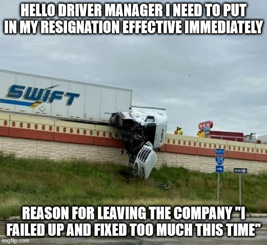 See What I Fixed Today | HELLO DRIVER MANAGER I NEED TO PUT IN MY RESIGNATION EFFECTIVE IMMEDIATELY; REASON FOR LEAVING THE COMPANY "I FAILED UP AND FIXED TOO MUCH THIS TIME" | image tagged in swift,i've failed up,see what i fixed today,task failed successfully,failing up big time | made w/ Imgflip meme maker