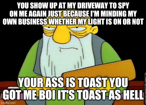 Come out on the frickin driveway at this hour of night to sell me a bunch of false shit by spying on me | YOU SHOW UP AT MY DRIVEWAY TO SPY ON ME AGAIN JUST BECAUSE I'M MINDING MY OWN BUSINESS WHETHER MY LIGHT IS ON OR NOT; YOUR ASS IS TOAST YOU GOT ME BOI IT'S TOAST AS HELL | image tagged in memes,that's a paddlin',savage memes,boi | made w/ Imgflip meme maker