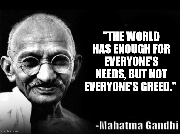 On the universal scale, we are a tribe of humans. We are responsible to allow our tribe to survive. | "THE WORLD HAS ENOUGH FOR EVERYONE'S NEEDS, BUT NOT EVERYONE'S GREED." | image tagged in mahatma gandhi rocks,greed,nature | made w/ Imgflip meme maker