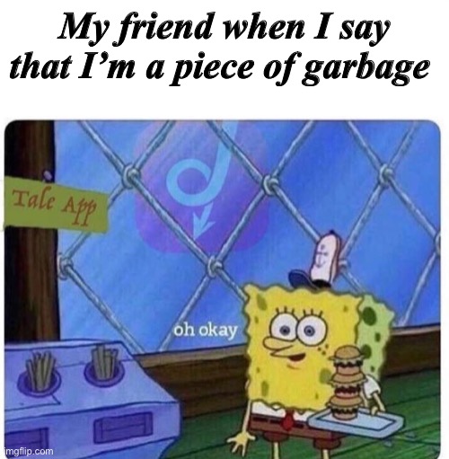 I’m a piece of garbage! | My friend when I say that I’m a piece of garbage | image tagged in oh okay spongebob | made w/ Imgflip meme maker