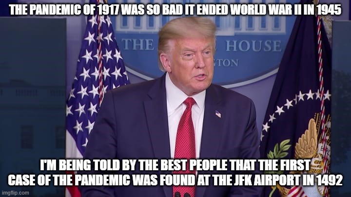 Trump Press Conference | THE PANDEMIC OF 1917 WAS SO BAD IT ENDED WORLD WAR II IN 1945; I'M BEING TOLD BY THE BEST PEOPLE THAT THE FIRST CASE OF THE PANDEMIC WAS FOUND AT THE JFK AIRPORT IN 1492 | image tagged in trump press conference | made w/ Imgflip meme maker