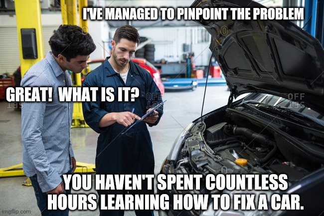 Car problems be like... | I'VE MANAGED TO PINPOINT THE PROBLEM; GREAT!  WHAT IS IT? YOU HAVEN'T SPENT COUNTLESS HOURS LEARNING HOW TO FIX A CAR. | image tagged in mechanic | made w/ Imgflip meme maker