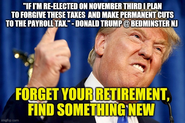 One more thing he wants to gut | "IF I'M RE-ELECTED ON NOVEMBER THIRD I PLAN TO FORGIVE THESE TAXES  AND MAKE PERMANENT CUTS TO THE PAYROLL TAX." - DONALD TRUMP @ BEDMINSTER NJ; FORGET YOUR RETIREMENT, FIND SOMETHING NEW | image tagged in memes,donald trump,taxes,social security,retirement | made w/ Imgflip meme maker