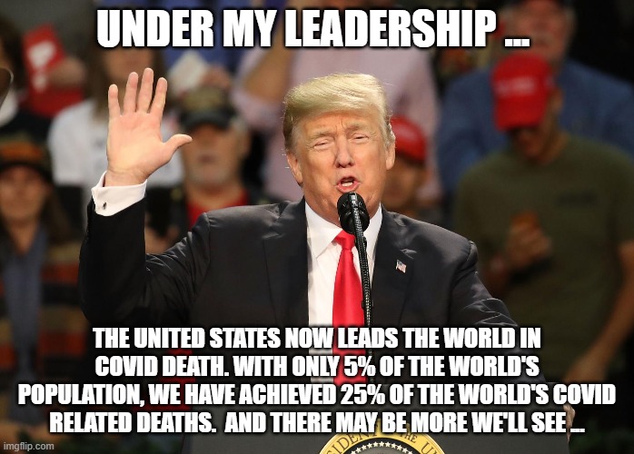 Tired of Winning | UNDER MY LEADERSHIP ... THE UNITED STATES NOW LEADS THE WORLD IN COVID DEATH. WITH ONLY 5% OF THE WORLD'S POPULATION, WE HAVE ACHIEVED 25% OF THE WORLD'S COVID RELATED DEATHS.  AND THERE MAY BE MORE WE'LL SEE ... | image tagged in covid,trump,trump leadership,covid death | made w/ Imgflip meme maker