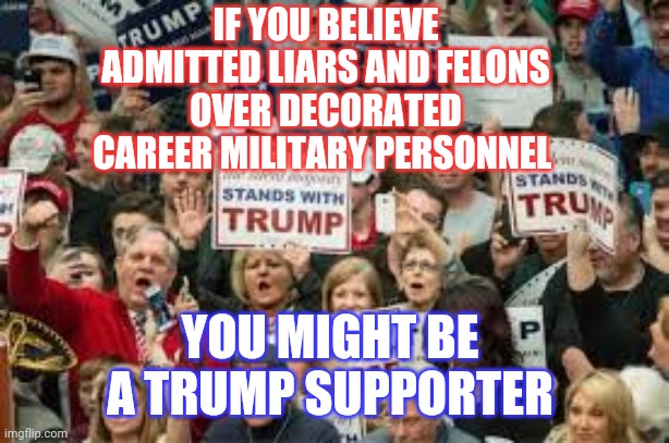 Wake Up | IF YOU BELIEVE ADMITTED LIARS AND FELONS OVER DECORATED CAREER MILITARY PERSONNEL; YOU MIGHT BE A TRUMP SUPPORTER | image tagged in trump supporters,memes,trump unfit unqualified dangerous,liar in chief,lock him up,trump traitor | made w/ Imgflip meme maker