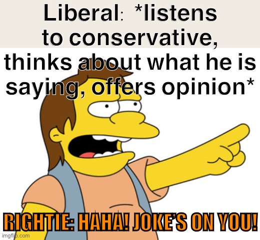 Have you ever seen this before in the “politics” stream? I’m shocked, shocked | Liberal: *listens to conservative, thinks about what he is saying, offers opinion*; RIGHTIE: HAHA! JOKE’S ON YOU! | image tagged in nelson muntz haha,politics,politics lol,right wing,haha,hahaha | made w/ Imgflip meme maker