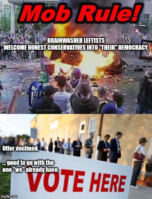 mob rule or voting | BRAINWASHED LEFTISTS WELCOME HONEST CONSERVATIVES INTO "THEIR" DEMOCRACY. Offer declined.
 
... good to go with the
one "we" already have. | image tagged in mob rule,voting,democracy | made w/ Imgflip meme maker