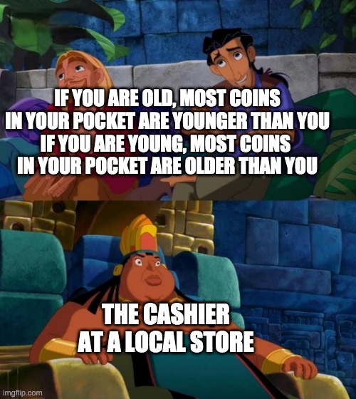 road to el dorado | IF YOU ARE OLD, MOST COINS IN YOUR POCKET ARE YOUNGER THAN YOU
IF YOU ARE YOUNG, MOST COINS 
IN YOUR POCKET ARE OLDER THAN YOU; THE CASHIER AT A LOCAL STORE | image tagged in road to el dorado | made w/ Imgflip meme maker
