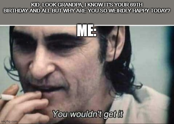 This will be many a person someday | KID: LOOK GRANDPA, I KNOW IT'S YOUR 69TH BIRTHDAY AND ALL BUT WHY ARE YOU SO WEIRDLY HAPPY TODAY? ME: | image tagged in you wouldn't get it | made w/ Imgflip meme maker