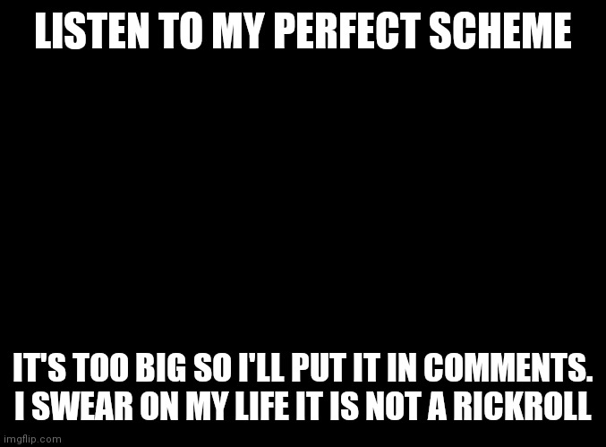 blank black | LISTEN TO MY PERFECT SCHEME; IT'S TOO BIG SO I'LL PUT IT IN COMMENTS. I SWEAR ON MY LIFE IT IS NOT A RICKROLL | image tagged in blank black | made w/ Imgflip meme maker