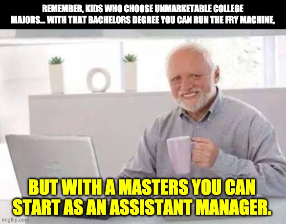 Harold | REMEMBER, KIDS WHO CHOOSE UNMARKETABLE COLLEGE MAJORS… WITH THAT BACHELORS DEGREE YOU CAN RUN THE FRY MACHINE, BUT WITH A MASTERS YOU CAN START AS AN ASSISTANT MANAGER. | image tagged in harold | made w/ Imgflip meme maker
