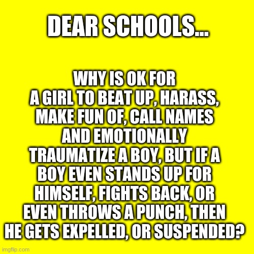 Bad | WHY IS OK FOR A GIRL TO BEAT UP, HARASS, MAKE FUN OF, CALL NAMES AND EMOTIONALLY TRAUMATIZE A BOY, BUT IF A BOY EVEN STANDS UP FOR HIMSELF, FIGHTS BACK, OR EVEN THROWS A PUNCH, THEN HE GETS EXPELLED, OR SUSPENDED? DEAR SCHOOLS... | image tagged in bad pun,bully,schools,teachers laughing | made w/ Imgflip meme maker