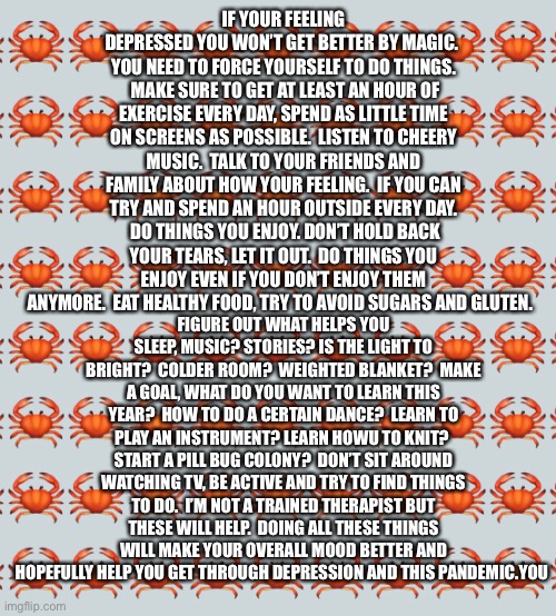 Just some advice that I hope helps | IF YOUR FEELING DEPRESSED YOU WON’T GET BETTER BY MAGIC.  YOU NEED TO FORCE YOURSELF TO DO THINGS.  MAKE SURE TO GET AT LEAST AN HOUR OF EXERCISE EVERY DAY, SPEND AS LITTLE TIME ON SCREENS AS POSSIBLE.  LISTEN TO CHEERY MUSIC.  TALK TO YOUR FRIENDS AND FAMILY ABOUT HOW YOUR FEELING.  IF YOU CAN TRY AND SPEND AN HOUR OUTSIDE EVERY DAY.  DO THINGS YOU ENJOY. DON’T HOLD BACK YOUR TEARS, LET IT OUT.  DO THINGS YOU ENJOY EVEN IF YOU DON’T ENJOY THEM ANYMORE.  EAT HEALTHY FOOD, TRY TO AVOID SUGARS AND GLUTEN. FIGURE OUT WHAT HELPS YOU SLEEP, MUSIC? STORIES? IS THE LIGHT TO BRIGHT?  COLDER ROOM?  WEIGHTED BLANKET?  MAKE A GOAL, WHAT DO YOU WANT TO LEARN THIS YEAR?  HOW TO DO A CERTAIN DANCE?  LEARN TO PLAY AN INSTRUMENT? LEARN HOWU TO KNIT?  START A PILL BUG COLONY?  DON’T SIT AROUND WATCHING TV, BE ACTIVE AND TRY TO FIND THINGS TO DO.  I’M NOT A TRAINED THERAPIST BUT THESE WILL HELP.  DOING ALL THESE THINGS WILL MAKE YOUR OVERALL MOOD BETTER AND HOPEFULLY HELP YOU GET THROUGH DEPRESSION AND THIS PANDEMIC.YOU | made w/ Imgflip meme maker