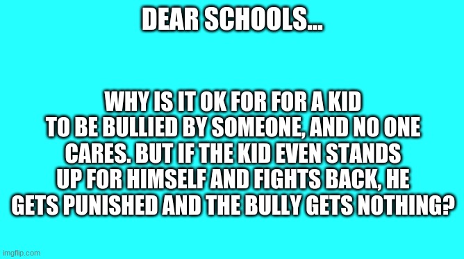 Why does the Victim get punished? | DEAR SCHOOLS... WHY IS IT OK FOR FOR A KID TO BE BULLIED BY SOMEONE, AND NO ONE CARES. BUT IF THE KID EVEN STANDS UP FOR HIMSELF AND FIGHTS BACK, HE GETS PUNISHED AND THE BULLY GETS NOTHING? | image tagged in bullying,teacher,victim | made w/ Imgflip meme maker