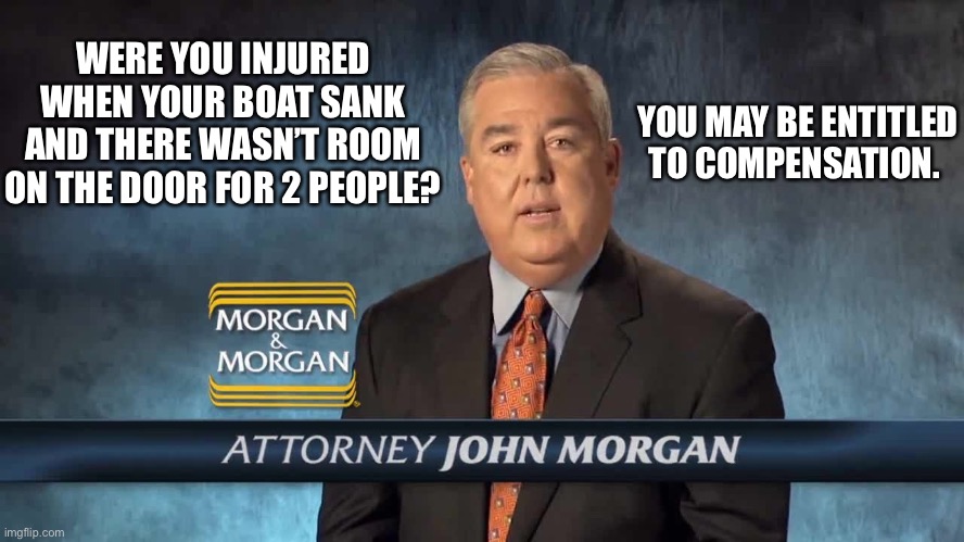 You may be entitled to compensation | WERE YOU INJURED WHEN YOUR BOAT SANK AND THERE WASN’T ROOM ON THE DOOR FOR 2 PEOPLE? YOU MAY BE ENTITLED TO COMPENSATION. | image tagged in morgan and morgan,lawyer,money,titanic,memes,leonardo dicaprio | made w/ Imgflip meme maker
