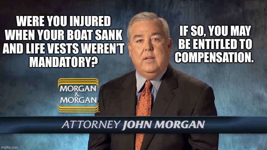 Morgan and Morgan | WERE YOU INJURED
WHEN YOUR BOAT SANK
AND LIFE VESTS WEREN’T
MANDATORY? IF SO, YOU MAY
BE ENTITLED TO
COMPENSATION. | image tagged in morgan and morgan | made w/ Imgflip meme maker